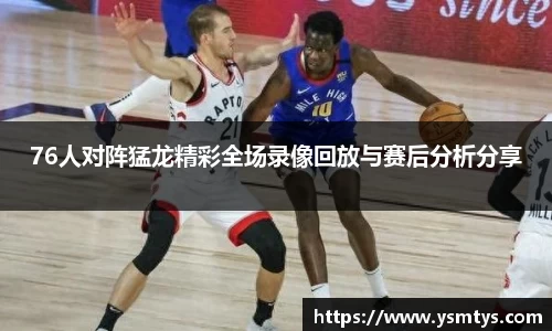 76人对阵猛龙精彩全场录像回放与赛后分析分享